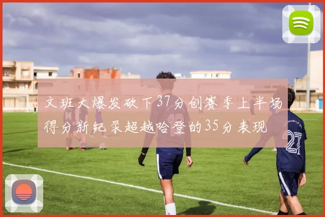 文班大爆发砍下37分创赛季上半场得分新纪录超越哈登的35分表现