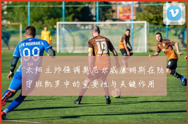 太阳主帅强调奥尼尔威廉姆斯在防守班凯罗中的重要性与关键作用