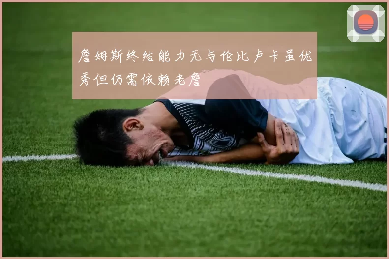 詹姆斯终结能力无与伦比卢卡虽优秀但仍需依赖老詹