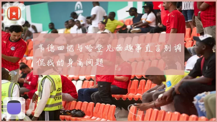 韦德回忆与哈登见面趣事直言别调侃我的身高问题