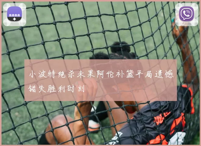 小波特绝杀未果阿伦补篮平局遗憾错失胜利时刻