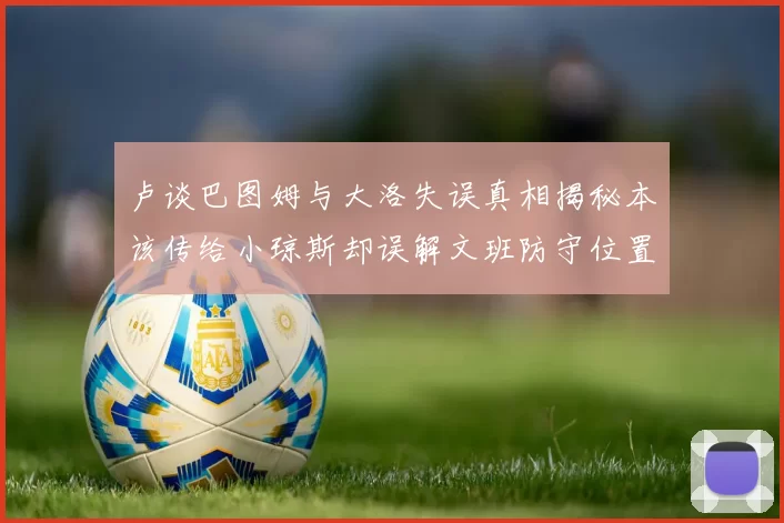 卢谈巴图姆与大洛失误真相揭秘本该传给小琼斯却误解文班防守位置