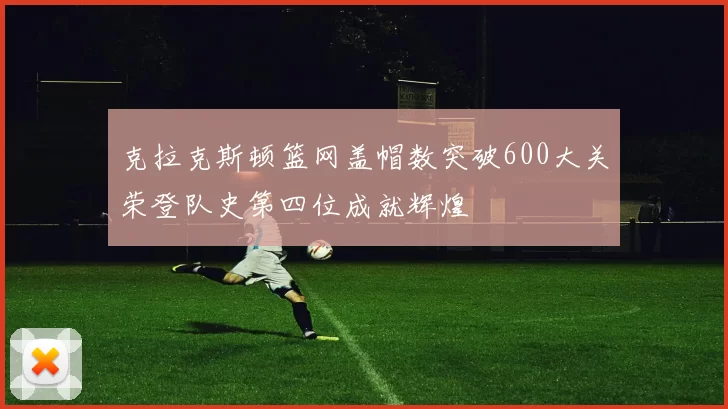 克拉克斯顿篮网盖帽数突破600大关荣登队史第四位成就辉煌
