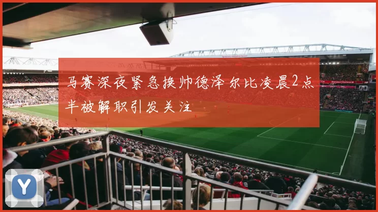 马赛深夜紧急换帅德泽尔比凌晨2点半被解职引发关注