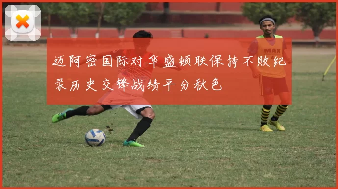 迈阿密国际对华盛顿联保持不败纪录历史交锋战绩平分秋色