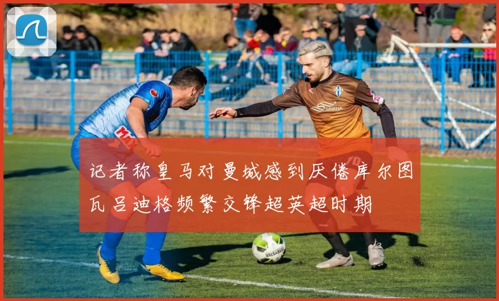 记者称皇马对曼城感到厌倦库尔图瓦吕迪格频繁交锋超英超时期